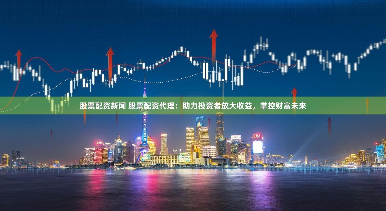 股票配資新聞 股票配資代理：助力投資者放大收益，掌控財富未來