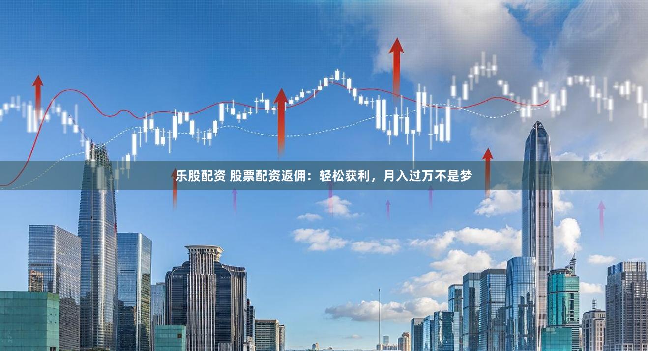 樂股配資 股票配資返傭：輕松獲利，月入過萬不是夢
